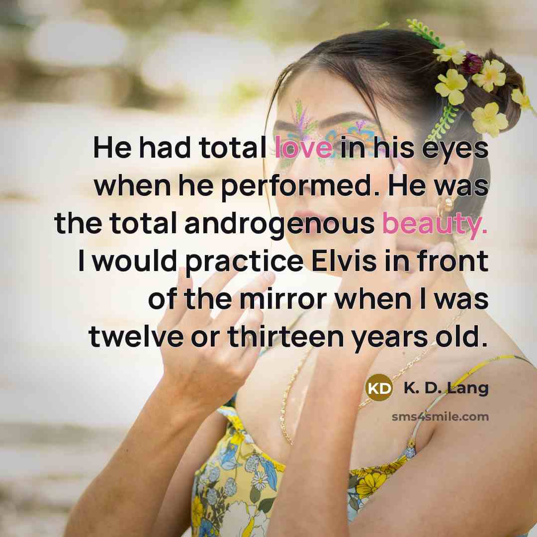“He had total love in his eyes when he performed. He was the total androgenous beauty. I would practice Elvis in front of the mirror when I was twelve or thirteen years old.” quote by K. D. Lang