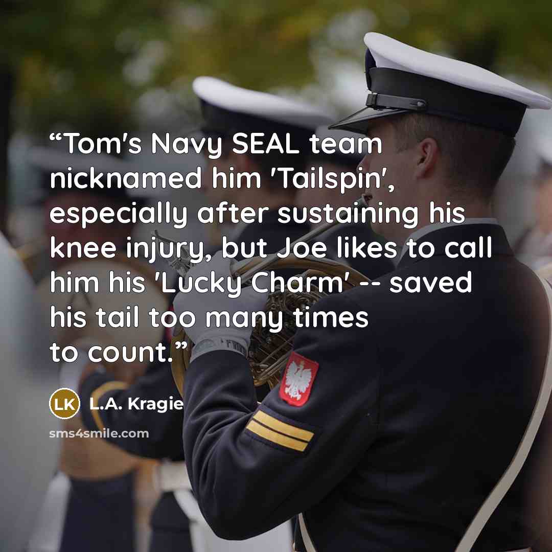 “Tom's Navy SEAL team nicknamed him 'Tailspin', especially after sustaining his knee injury, but Joe likes to call him his 'Lucky Charm' -- saved his tail too many times to count.” quote by L.A. Kragie