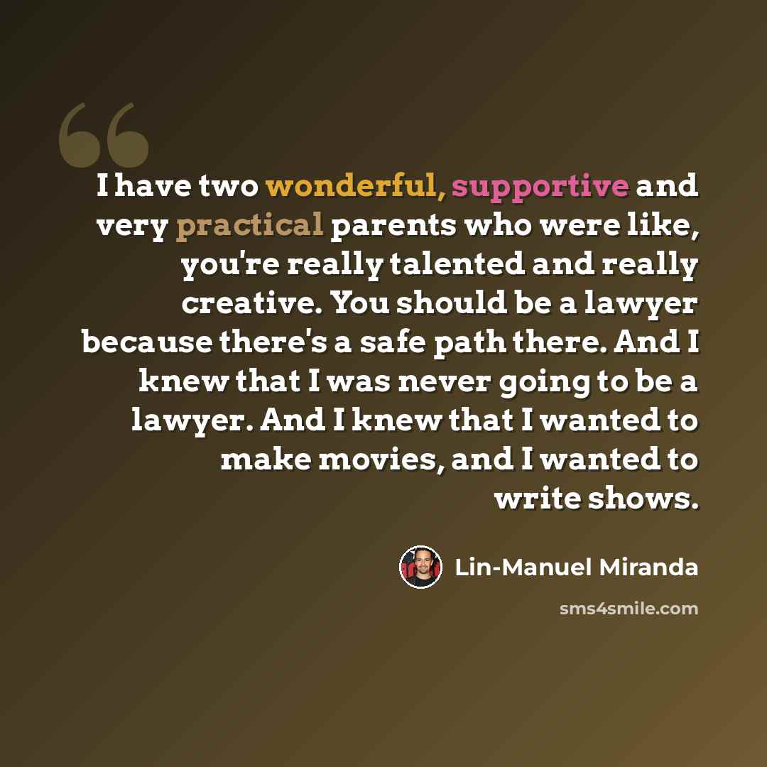 “I have two wonderful, supportive and very practical parents who were like, you're really talented and really creative. You should be a lawyer because there's a safe path there. And I knew that I was never going to be a lawyer. And I knew that I wanted to make movies, and I wanted to write shows.” quote by Lin-Manuel Miranda