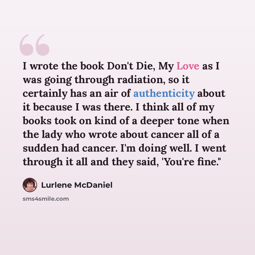 “I wrote the book Don't Die, My Love as I was going through radiation, so it certainly has an air of authenticity about it because I was there. I think all of my books took on kind of a deeper tone when the lady who wrote about cancer all of a sudden had cancer. I'm doing well. I went through it…” quote by Lurlene McDaniel