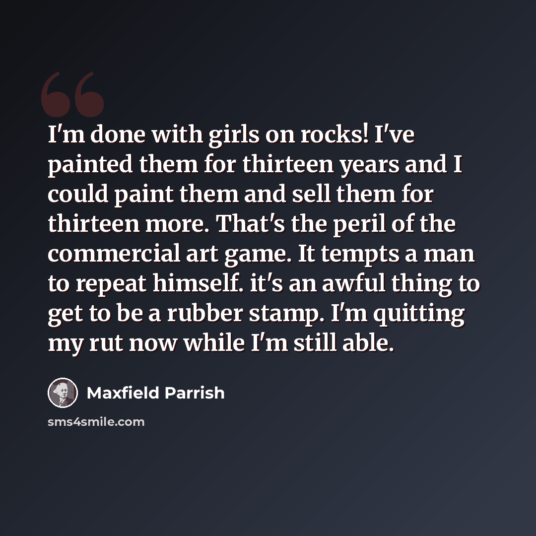 “I'm done with girls on rocks! I've painted them for thirteen years and I could paint them and sell them for thirteen more. That's the peril of the commercial art game. It tempts a man to repeat himself. it's an awful thing to get to be a rubber stamp. I'm quitting my rut now while I'm still able.” quote by Maxfield Parrish