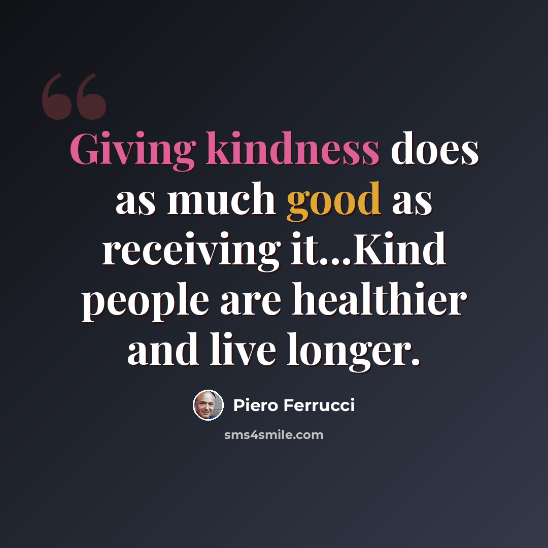 “Giving kindness does as much good as receiving it...Kind people are healthier and live longer.” quote by Piero Ferrucci