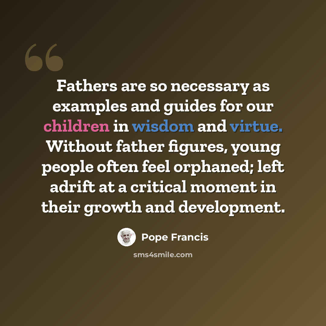 “Fathers are so necessary as examples and guides for our children in wisdom and virtue. Without father figures, young people often feel orphaned; left adrift at a critical moment in their growth and development.” quote by Pope Francis