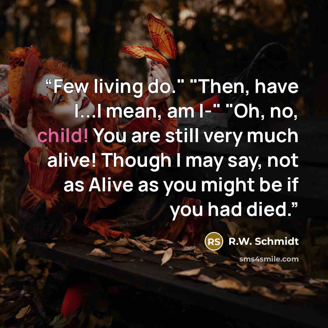 “Few living do." "Then, have I...I mean, am I-" "Oh, no, child! You are still very much alive! Though I may say, not as Alive as you might be if you had died.” quote by R.W. Schmidt