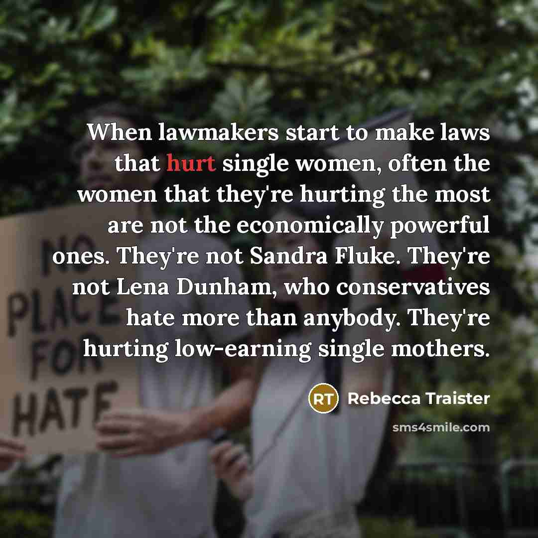 “When lawmakers start to make laws that hurt single women, often the women that they're hurting the most are not the economically powerful ones. They're not Sandra Fluke. They're not Lena Dunham, who conservatives hate more than anybody. They're hurting low-earning single mothers.” quote by Rebecca Traister