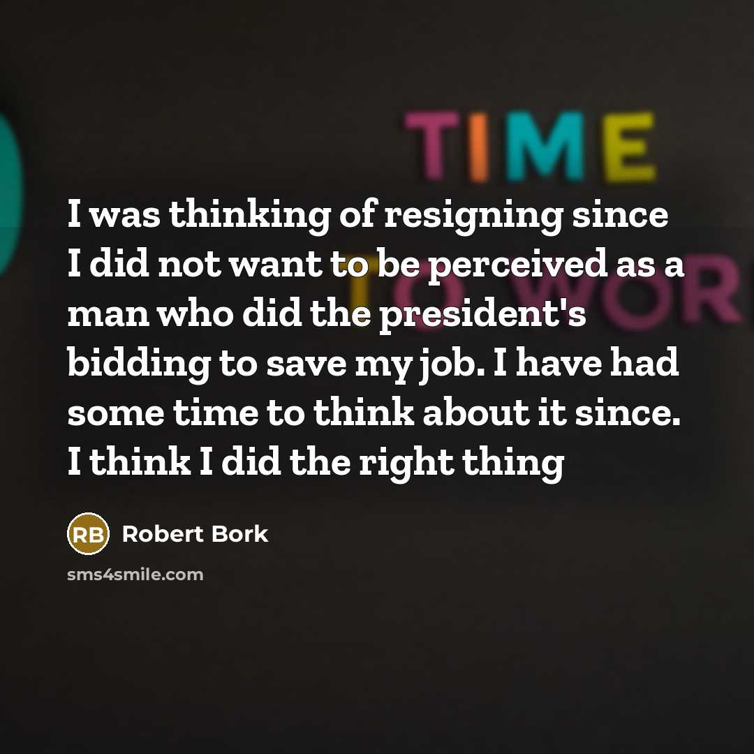 “I was thinking of resigning since I did not want to be perceived as a man who did the president's bidding to save my job. I have had some time to think about it since. I think I did the right thing” quote by Robert Bork