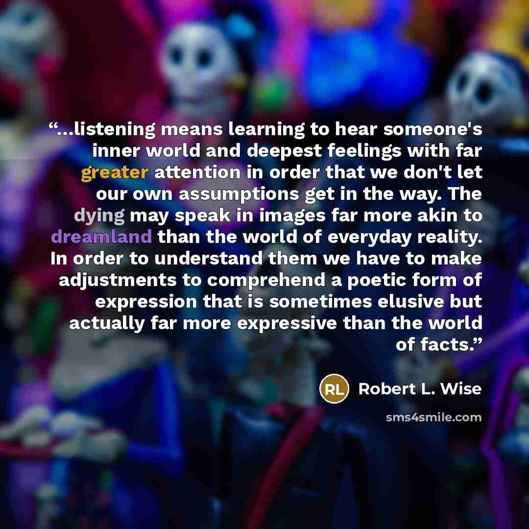 “…listening means learning to hear someone's inner world and deepest feelings with far greater attention in order that we don't let our own assumptions get in the way. The dying may speak in images far more akin to dreamland than the world of everyday reality. In order to understand them we have to…” quote by Robert L. Wise