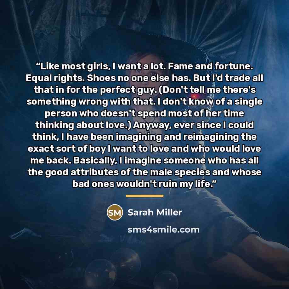 “Like most girls, I want a lot. Fame and fortune. Equal rights. Shoes no one else has. But I'd trade all that in for the perfect guy. (Don't tell me there's something wrong with that. I don't know of a single person who doesn't spend most of her time thinking about love.) Anyway, ever since I could…” quote by Sarah Miller