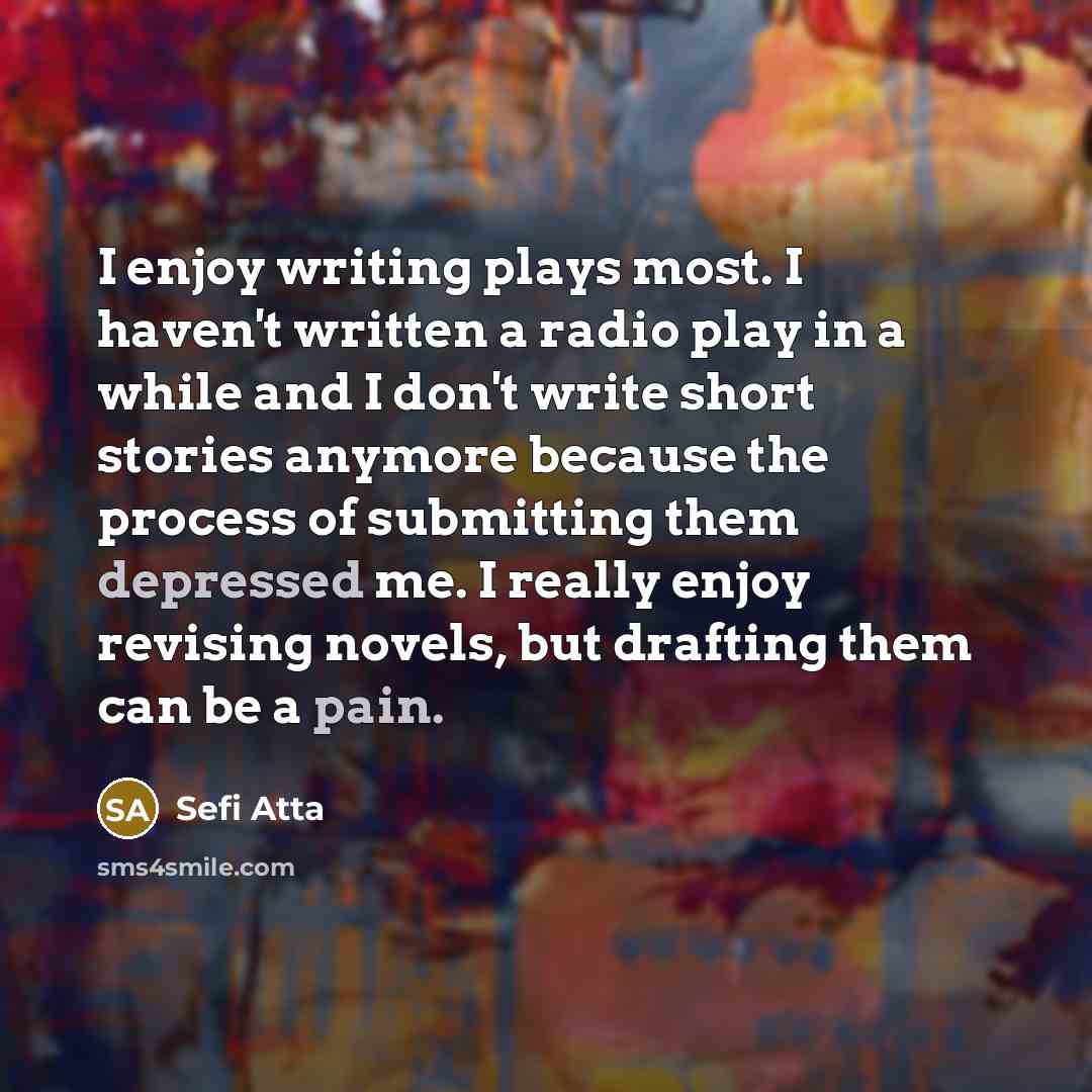 “I enjoy writing plays most. I haven't written a radio play in a while and I don't write short stories anymore because the process of submitting them depressed me. I really enjoy revising novels, but drafting them can be a pain.” quote by Sefi Atta