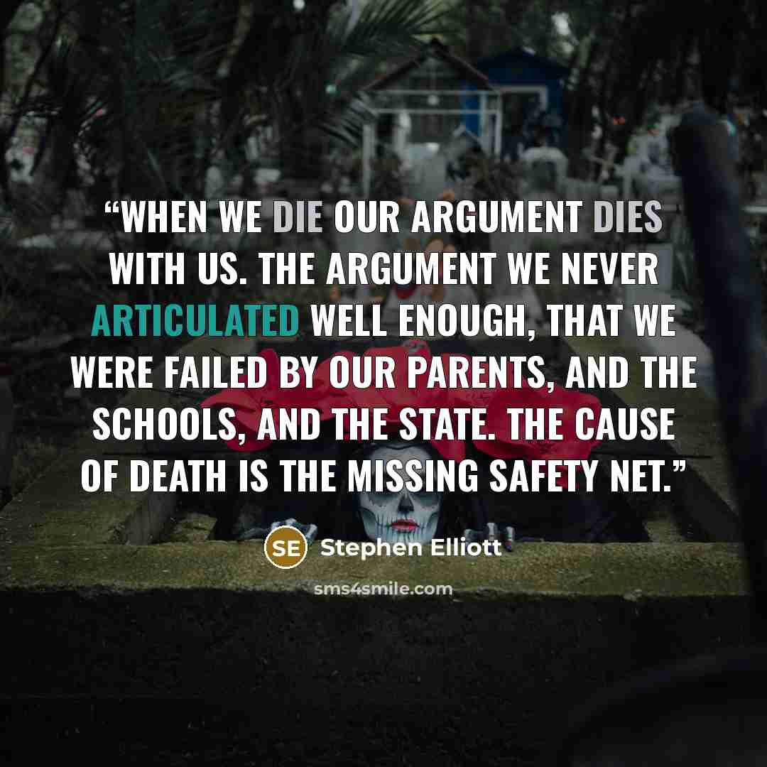 “When we die our argument dies with us. The argument we never articulated well enough, that we were failed by our parents, and the schools, and the state. The cause of death is the missing safety net.” quote by Stephen Elliott