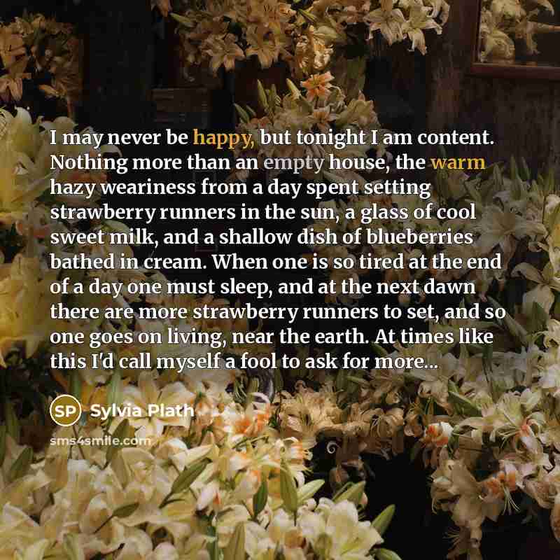 “I may never be happy, but tonight I am content. Nothing more than an empty house, the warm hazy weariness from a day spent setting strawberry runners in the sun, a glass of cool sweet milk, and a shallow dish of blueberries bathed in cream. When one is so tired at the end of a day one must sleep…” quote by Sylvia Plath