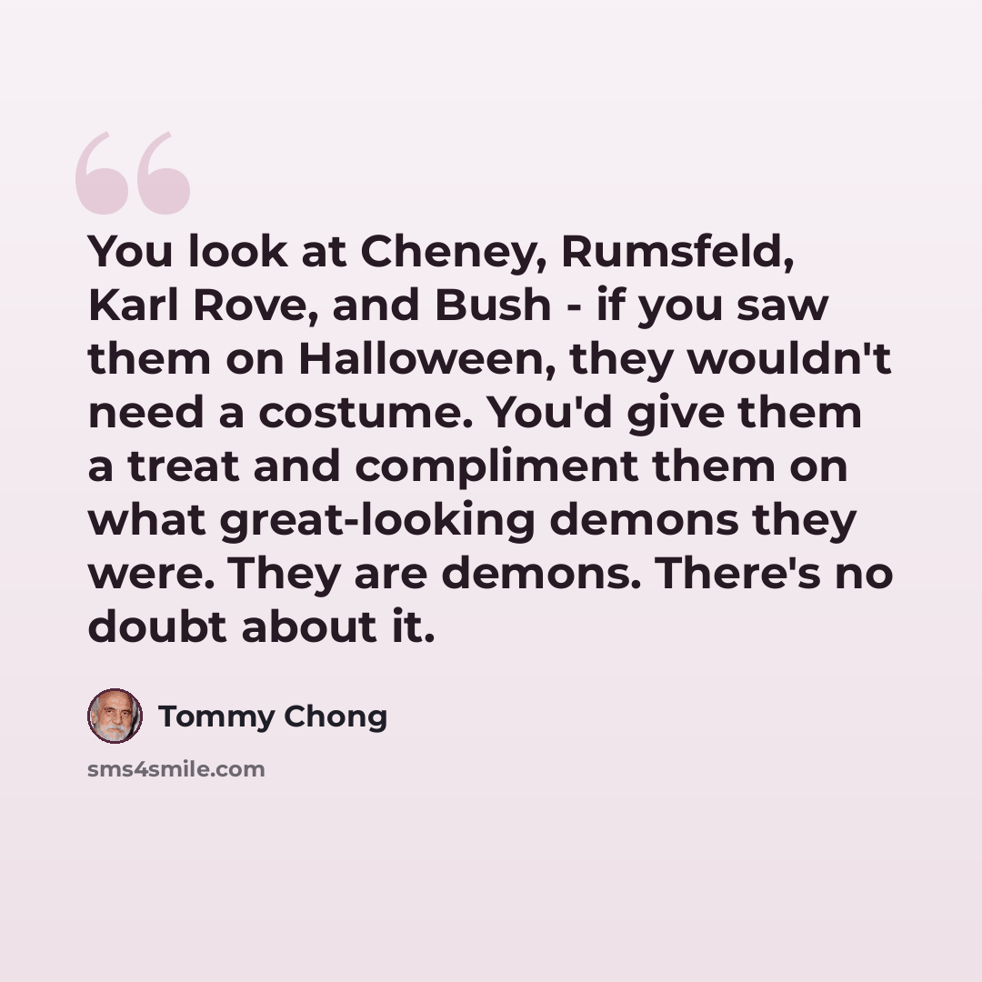 “You look at Cheney, Rumsfeld, Karl Rove, and Bush - if you saw them on Halloween, they wouldn't need a costume. You'd give them a treat and compliment them on what great-looking demons they were. They are demons. There's no doubt about it.” quote by Tommy Chong