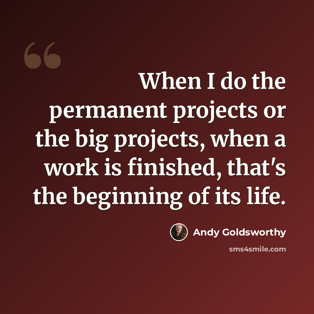 “When I do the permanent projects or the big projects, when a work is finished, that's the beginning of its life.” quote by Andy Goldsworthy