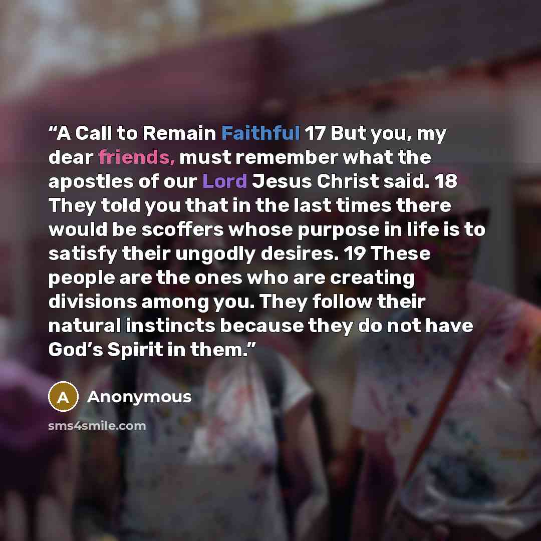“A Call to Remain Faithful 17 But you, my dear friends, must remember what the apostles of our Lord Jesus Christ said. 18 They told you that in the last times there would be scoffers whose purpose in life is to satisfy their ungodly desires. 19 These people are the ones who are creating divisions…” quote by Anonymous