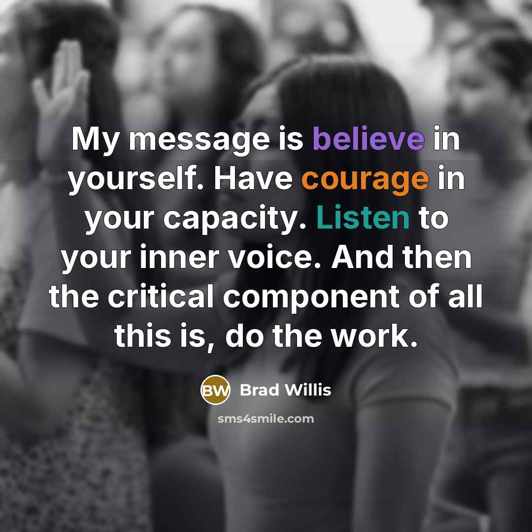 “My message is believe in yourself. Have courage in your capacity. Listen to your inner voice. And then the critical component of all this is, do the work.” quote by Brad Willis