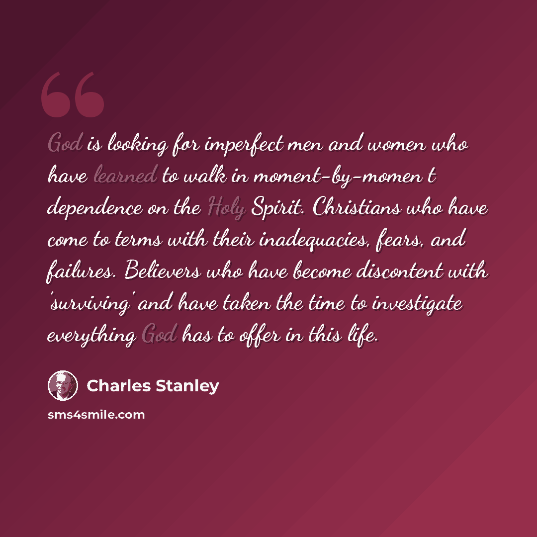 “God is looking for imperfect men and women who have learned to walk in moment-by-momen t dependence on the Holy Spirit. Christians who have come to terms with their inadequacies, fears, and failures. Believers who have become discontent with 'surviving' and have taken the time to investigate…” quote by Charles Stanley