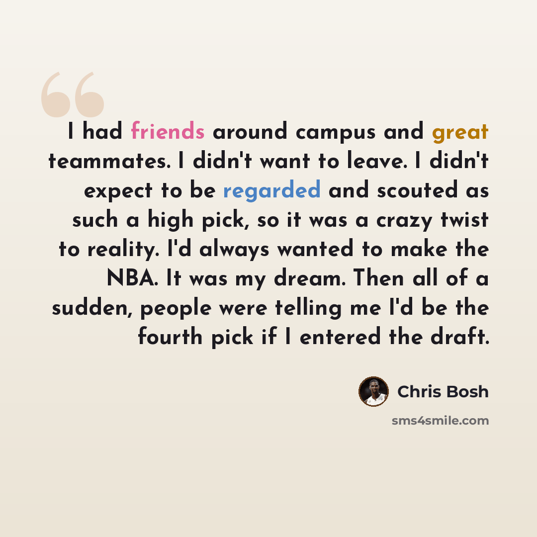 “I had friends around campus and great teammates. I didn't want to leave. I didn't expect to be regarded and scouted as such a high pick, so it was a crazy twist to reality. I'd always wanted to make the NBA. It was my dream. Then all of a sudden, people were telling me I'd be the fourth pick if I…” quote by Chris Bosh