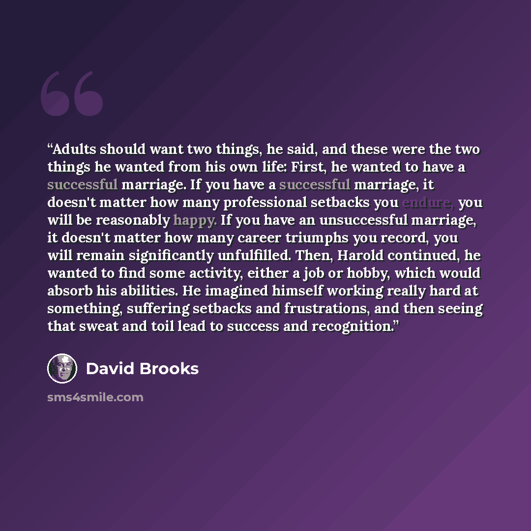 “Adults should want two things, he said, and these were the two things he wanted from his own life: First, he wanted to have a successful marriage. If you have a successful marriage, it doesn't matter how many professional setbacks you endure, you will be reasonably happy. If you have an…” quote by David Brooks