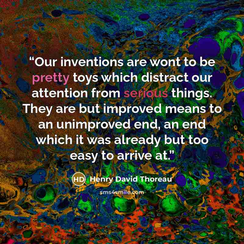 “Our inventions are wont to be pretty toys which distract our attention from serious things. They are but improved means to an unimproved end, an end which it was already but too easy to arrive at.” quote by Henry David Thoreau