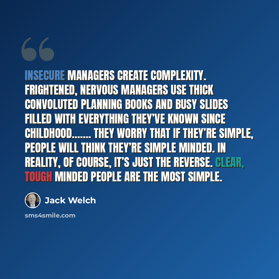 “Insecure managers create complexity. Frightened, nervous managers use thick convoluted planning books and busy slides filled with everything they’ve known since childhood……. They worry that if they’re simple, people will think they’re simple minded. In reality, of course, it’s just the reverse…” quote by Jack Welch