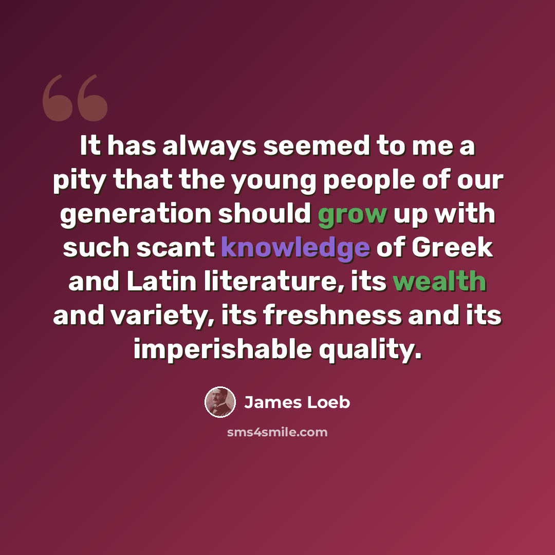 “It has always seemed to me a pity that the young people of our generation should grow up with such scant knowledge of Greek and Latin literature, its wealth and variety, its freshness and its imperishable quality.” quote by James Loeb