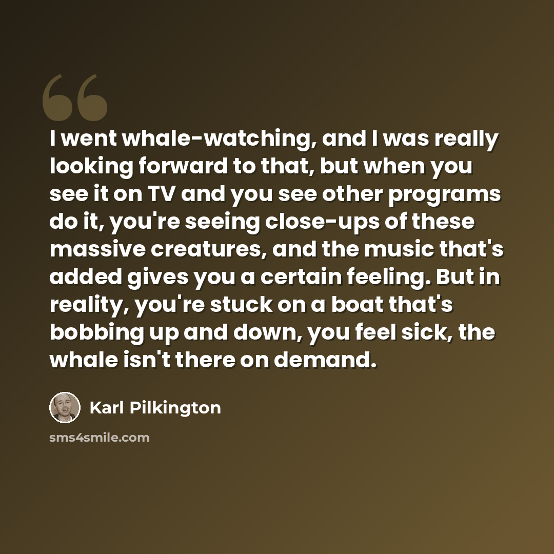 “I went whale-watching, and I was really looking forward to that, but when you see it on TV and you see other programs do it, you're seeing close-ups of these massive creatures, and the music that's added gives you a certain feeling. But in reality, you're stuck on a boat that's bobbing up and…” quote by Karl Pilkington