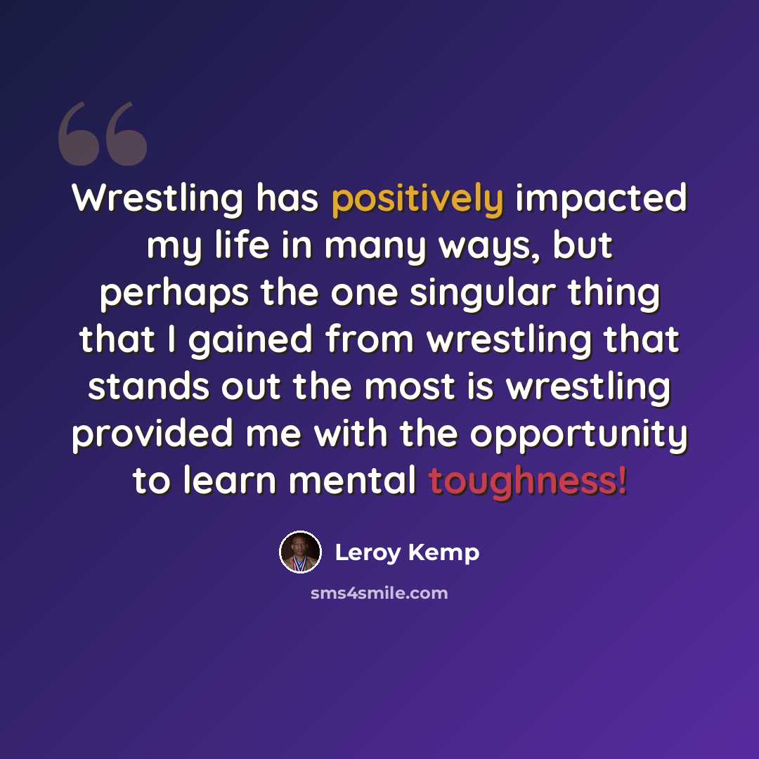 “Wrestling has positively impacted my life in many ways, but perhaps the one singular thing that I gained from wrestling that stands out the most is wrestling provided me with the opportunity to learn mental toughness!” quote by Leroy Kemp