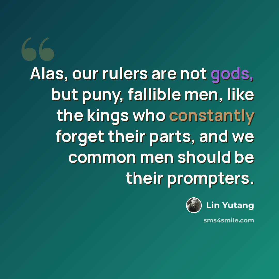 “Alas, our rulers are not gods, but puny, fallible men, like the kings who constantly forget their parts, and we common men should be their prompters.” quote by Lin Yutang