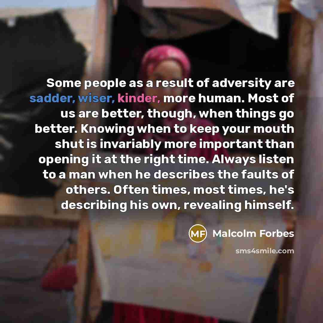 “Some people as a result of adversity are sadder, wiser, kinder, more human. Most of us are better, though, when things go better. Knowing when to keep your mouth shut is invariably more important than opening it at the right time. Always listen to a man when he describes the faults of others…” quote by Malcolm Forbes