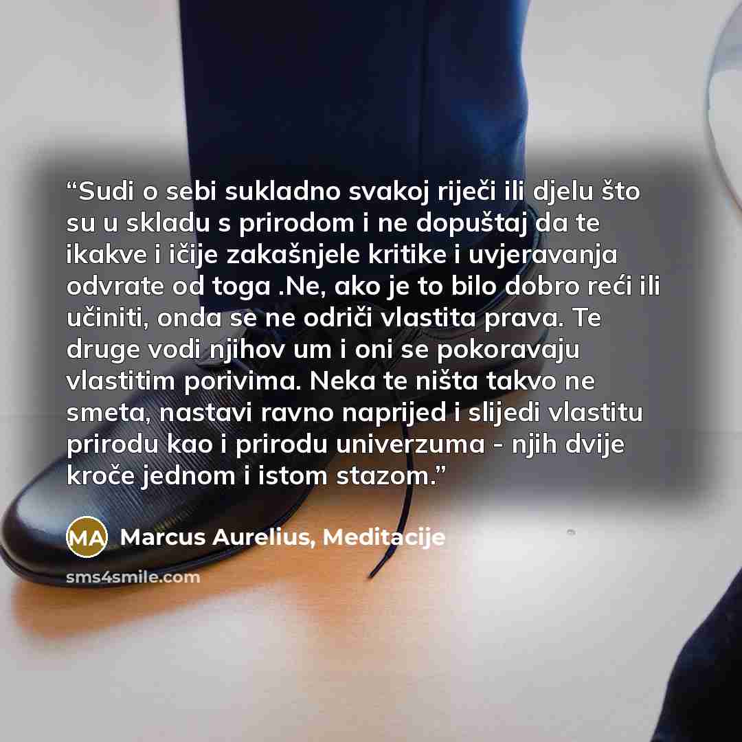 “Sudi o sebi sukladno svakoj riječi ili djelu što su u skladu s prirodom i ne dopuštaj da te ikakve i ičije zakašnjele kritike i uvjeravanja odvrate od toga .Ne, ako je to bilo dobro reći ili učiniti, onda se ne odriči vlastita prava. Te druge vodi njihov um i oni se pokoravaju vlastitim porivima…” quote by Marcus Aurelius, Meditacije