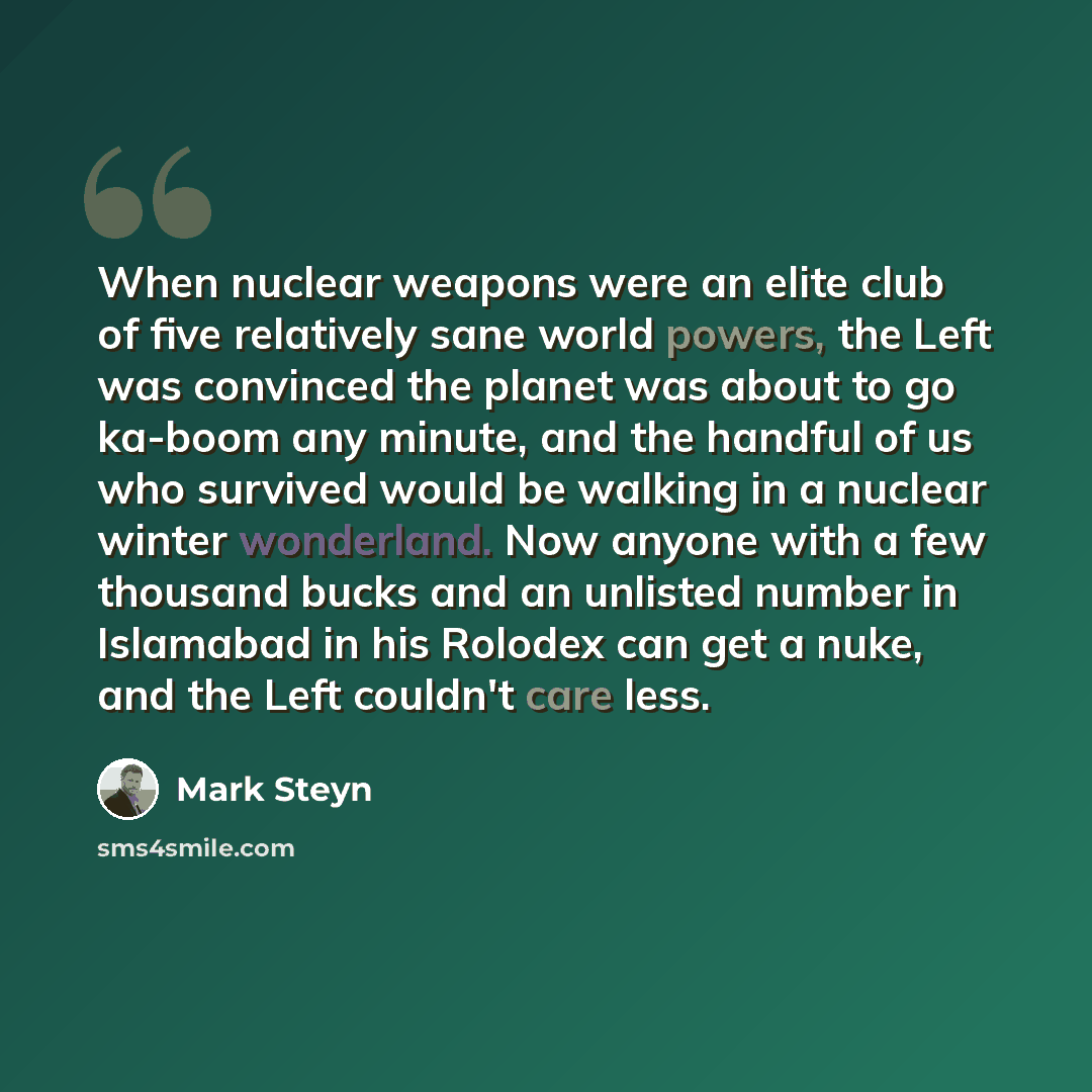 “When nuclear weapons were an elite club of five relatively sane world powers, the Left was convinced the planet was about to go ka-boom any minute, and the handful of us who survived would be walking in a nuclear winter wonderland. Now anyone with a few thousand bucks and an unlisted number in…” quote by Mark Steyn