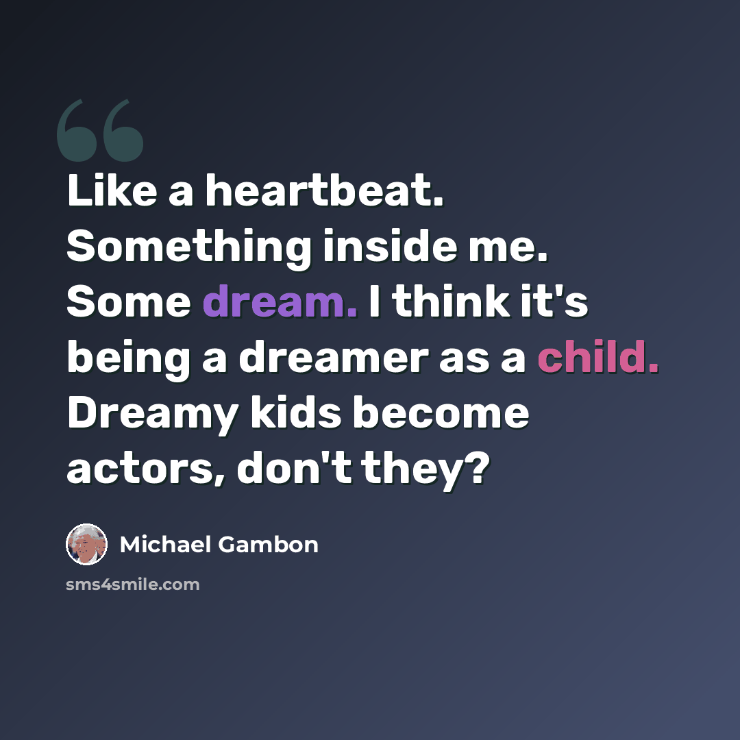 “Like a heartbeat. Something inside me. Some dream. I think it's being a dreamer as a child. Dreamy kids become actors, don't they?” quote by Michael Gambon