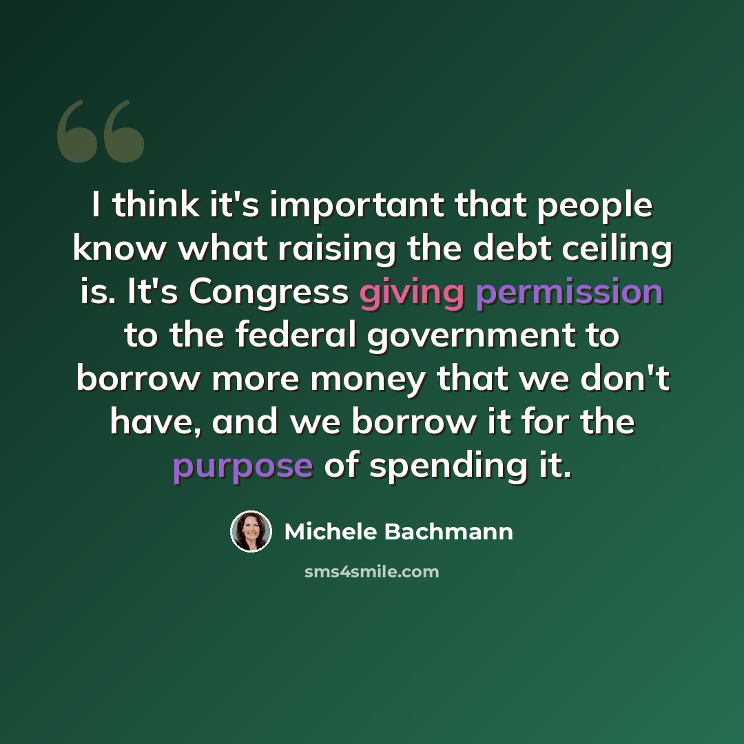 “I think it's important that people know what raising the debt ceiling is. It's Congress giving permission to the federal government to borrow more money that we don't have, and we borrow it for the purpose of spending it.” quote by Michele Bachmann