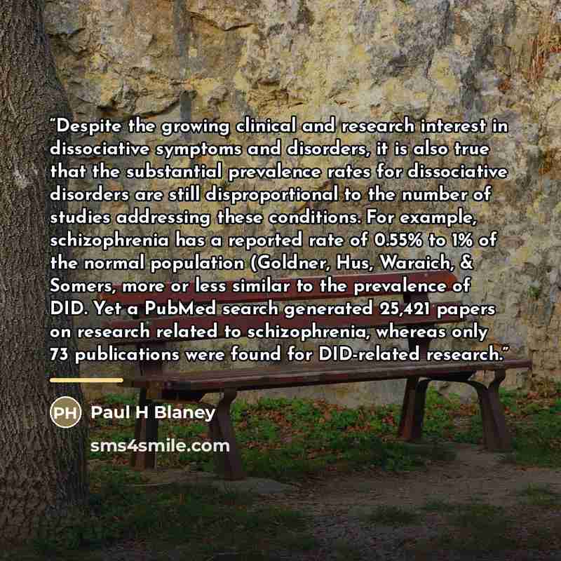 “Despite the growing clinical and research interest in dissociative symptoms and disorders, it is also true that the substantial prevalence rates for dissociative disorders are still disproportional to the number of studies addressing these conditions. For example, schizophrenia has a reported rate…” quote by Paul H Blaney
