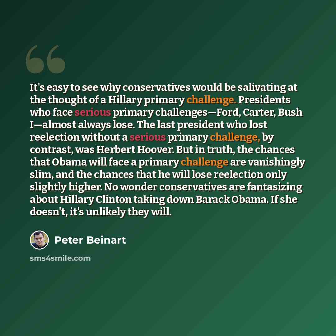 “It's easy to see why conservatives would be salivating at the thought of a Hillary primary challenge. Presidents who face serious primary challenges—Ford, Carter, Bush I—almost always lose. The last president who lost reelection without a serious primary challenge, by contrast, was Herbert Hoover…” quote by Peter Beinart