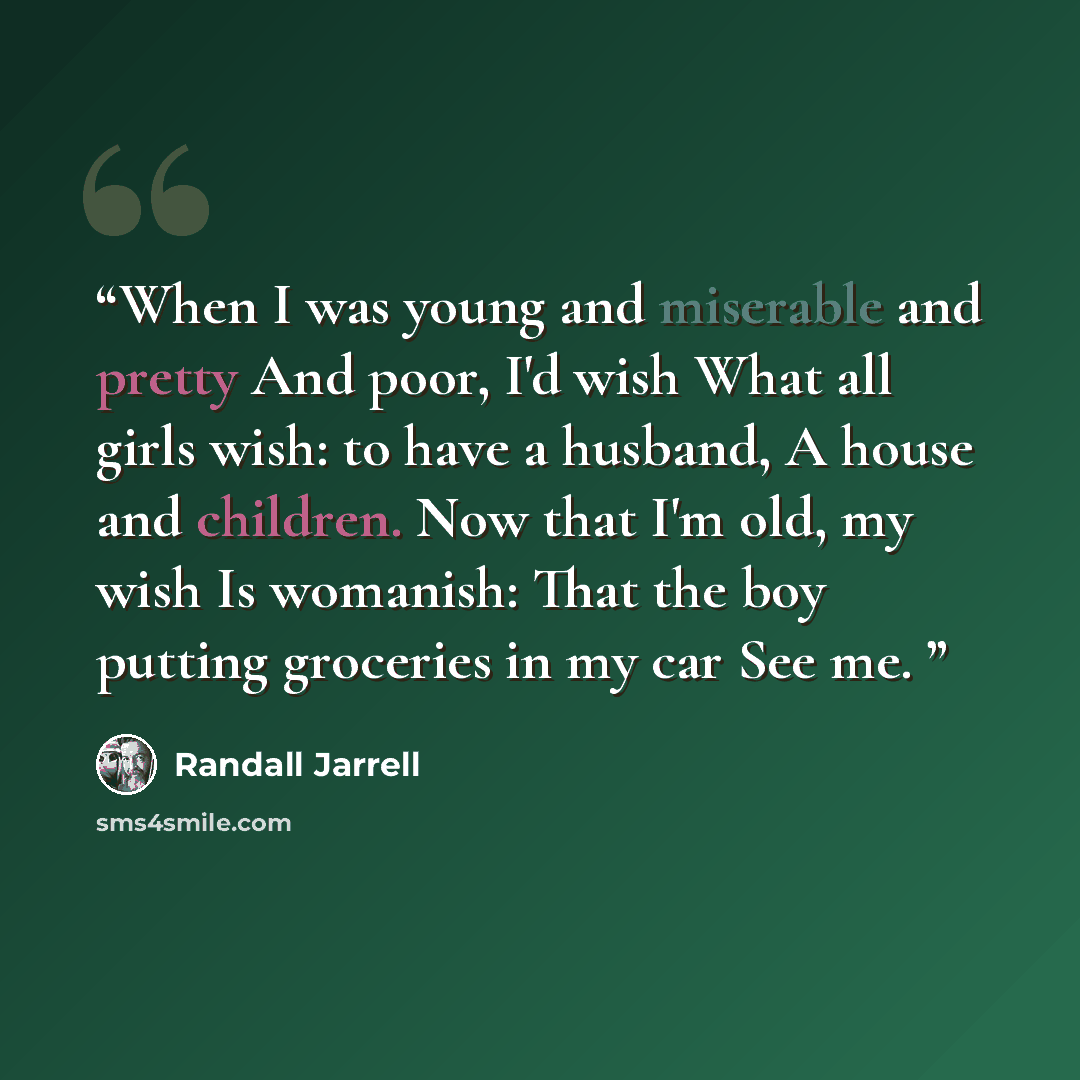 “When I was young and miserable and pretty And poor, I'd wish What all girls wish: to have a husband, A house and children. Now that I'm old, my wish Is womanish: That the boy putting groceries in my car See me.” quote by Randall Jarrell
