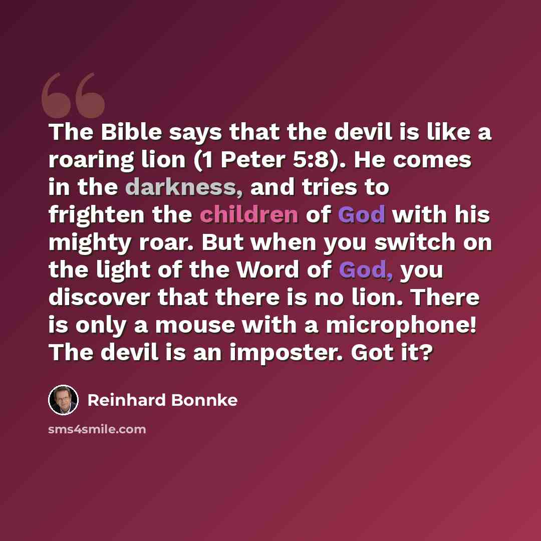 “The Bible says that the devil is like a roaring lion (1 Peter 5:8). He comes in the darkness, and tries to frighten the children of God with his mighty roar. But when you switch on the light of the Word of God, you discover that there is no lion. There is only a mouse with a microphone! The devil…” quote by Reinhard Bonnke