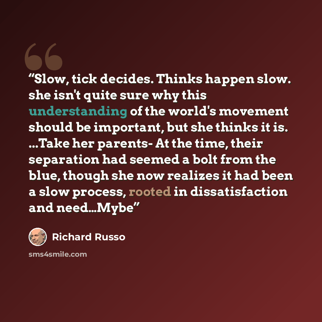 “Slow, tick decides. Thinks happen slow. she isn't quite sure why this understanding of the world's movement should be important, but she thinks it is. ...Take her parents- At the time, their separation had seemed a bolt from the blue, though she now realizes it had been a slow process, rooted in…” quote by Richard Russo