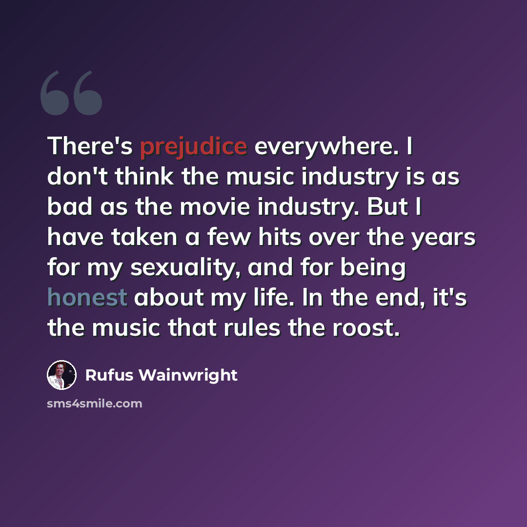 “There's prejudice everywhere. I don't think the music industry is as bad as the movie industry. But I have taken a few hits over the years for my sexuality, and for being honest about my life. In the end, it's the music that rules the roost.” quote by Rufus Wainwright