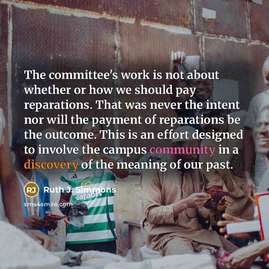 “The committee's work is not about whether or how we should pay reparations. That was never the intent nor will the payment of reparations be the outcome. This is an effort designed to involve the campus community in a discovery of the meaning of our past.” quote by Ruth J. Simmons