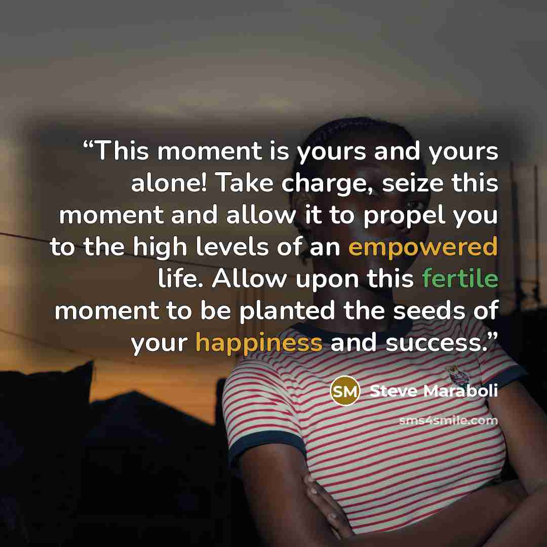 “This moment is yours and yours alone! Take charge, seize this moment and allow it to propel you to the high levels of an empowered life. Allow upon this fertile moment to be planted the seeds of your happiness and success.” quote by Steve Maraboli