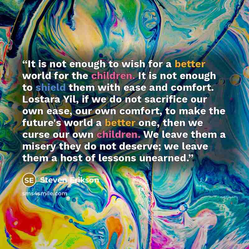 “It is not enough to wish for a better world for the children. It is not enough to shield them with ease and comfort. Lostara Yil, if we do not sacrifice our own ease, our own comfort, to make the future's world a better one, then we curse our own children. We leave them a misery they do not…” quote by Steven Erikson