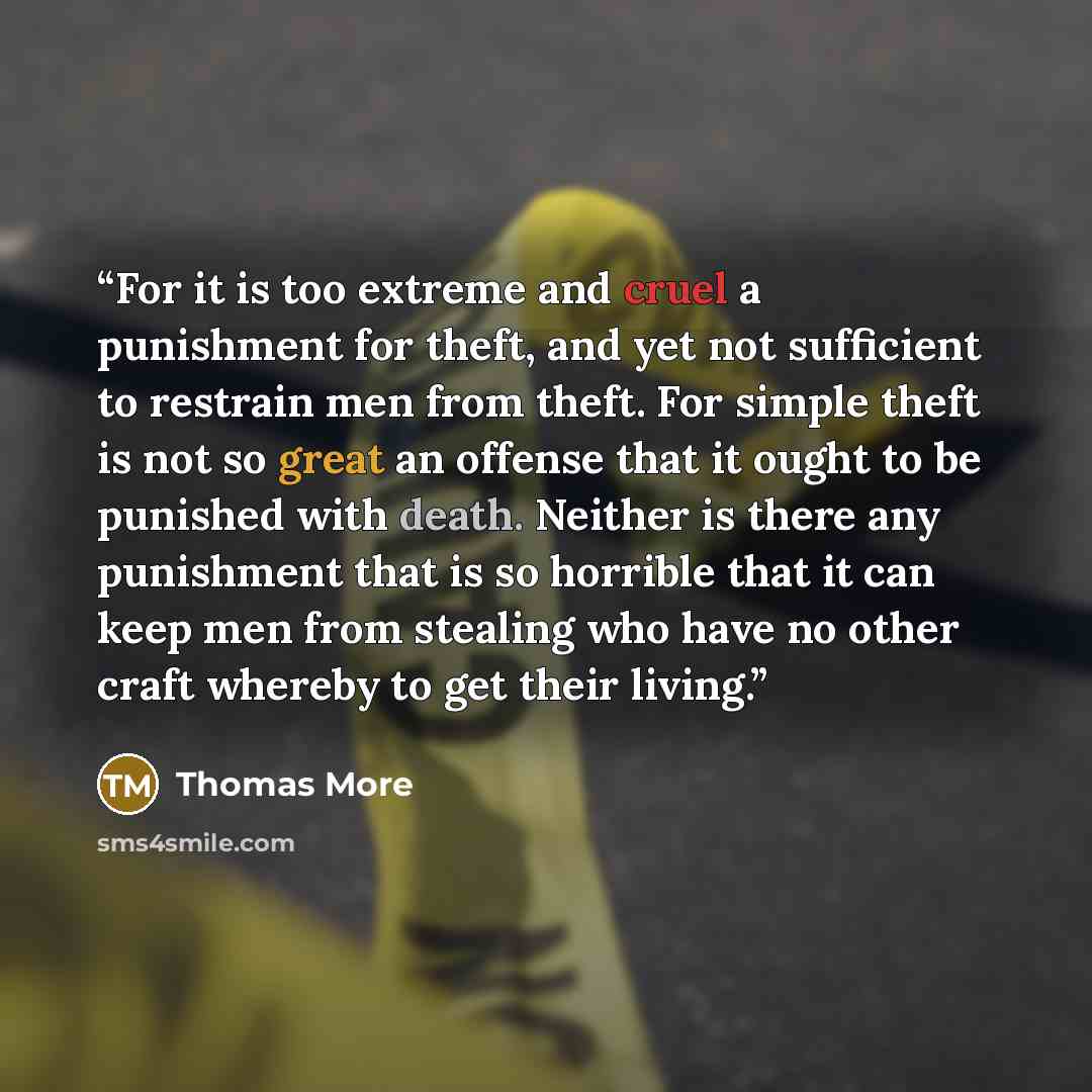 “For it is too extreme and cruel a punishment for theft, and yet not sufficient to restrain men from theft. For simple theft is not so great an offense that it ought to be punished with death. Neither is there any punishment that is so horrible that it can keep men from stealing who have no other…” quote by Thomas More