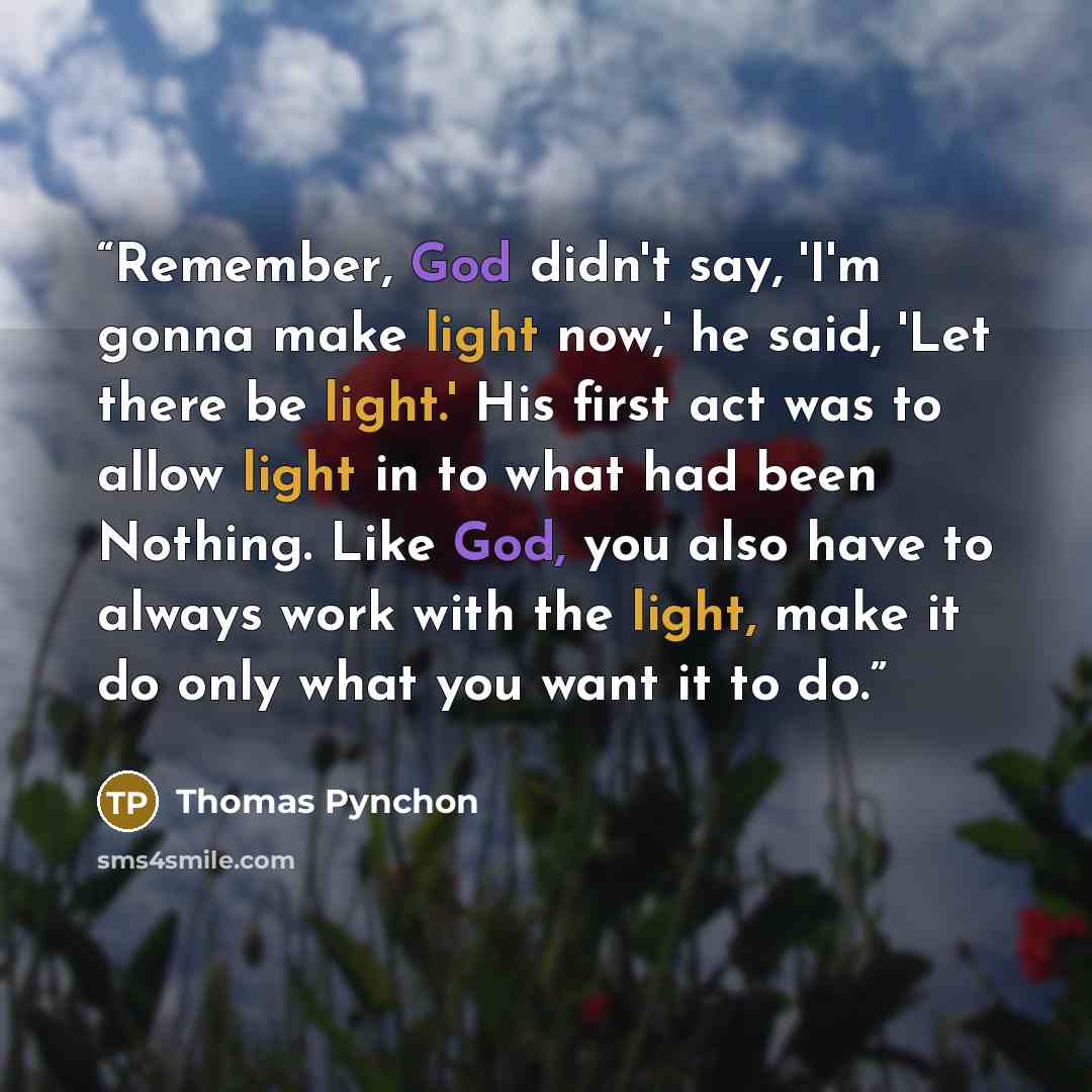 “Remember, God didn't say, 'I'm gonna make light now,' he said, 'Let there be light.' His first act was to allow light in to what had been Nothing. Like God, you also have to always work with the light, make it do only what you want it to do.” quote by Thomas Pynchon