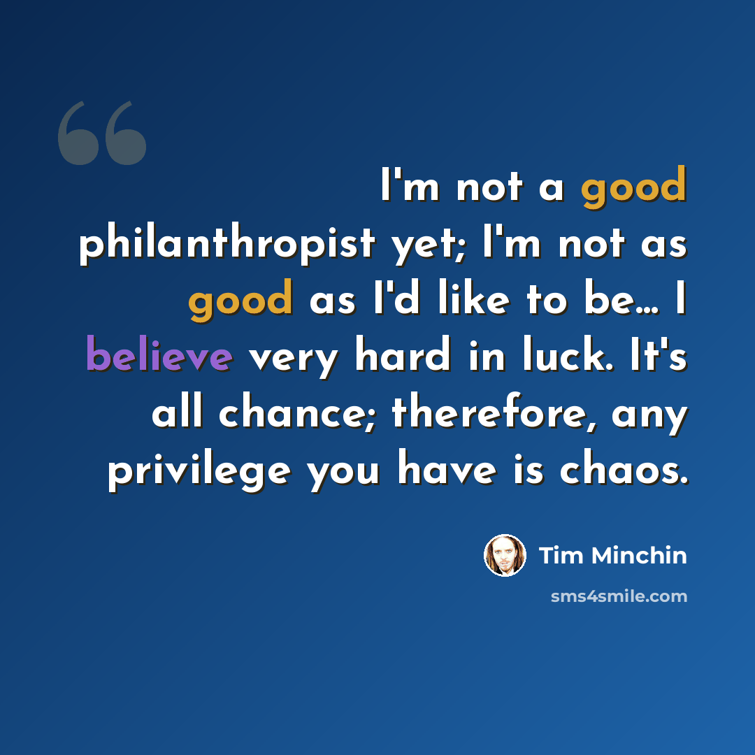 “I'm not a good philanthropist yet; I'm not as good as I'd like to be... I believe very hard in luck. It's all chance; therefore, any privilege you have is chaos.” quote by Tim Minchin