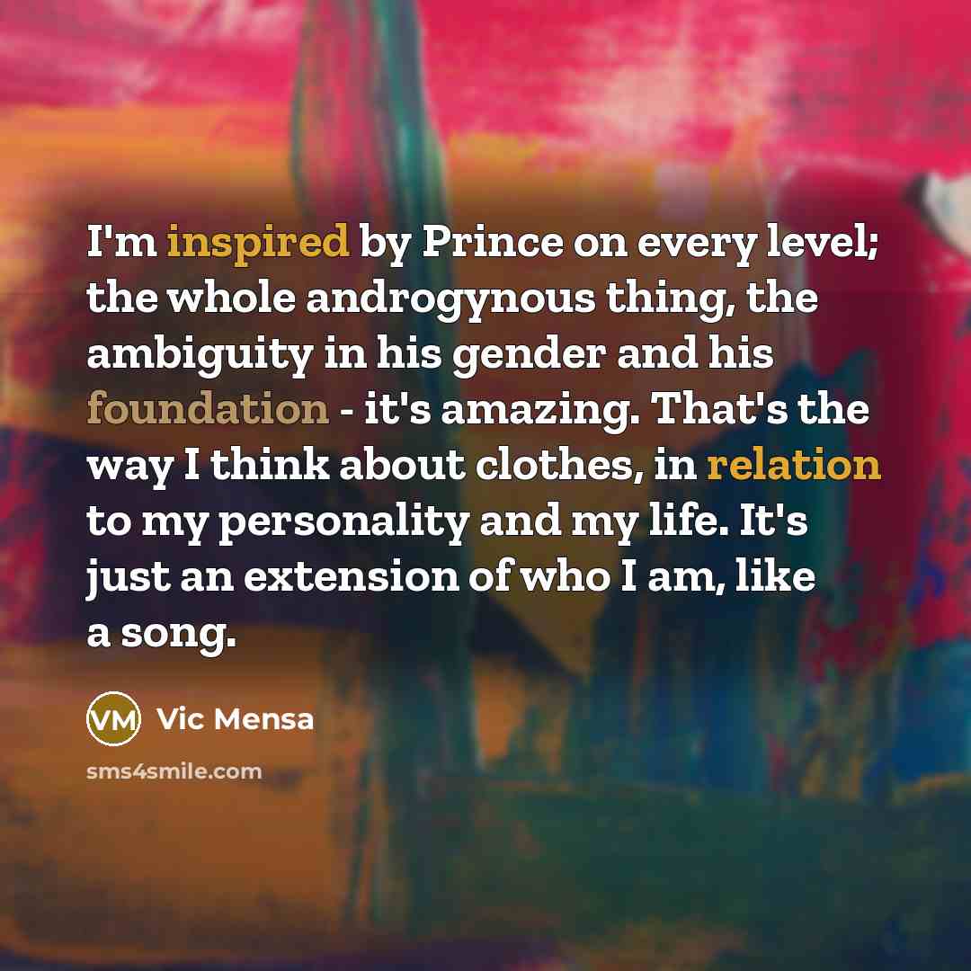 “I'm inspired by Prince on every level; the whole androgynous thing, the ambiguity in his gender and his foundation - it's amazing. That's the way I think about clothes, in relation to my personality and my life. It's just an extension of who I am, like a song.” quote by Vic Mensa