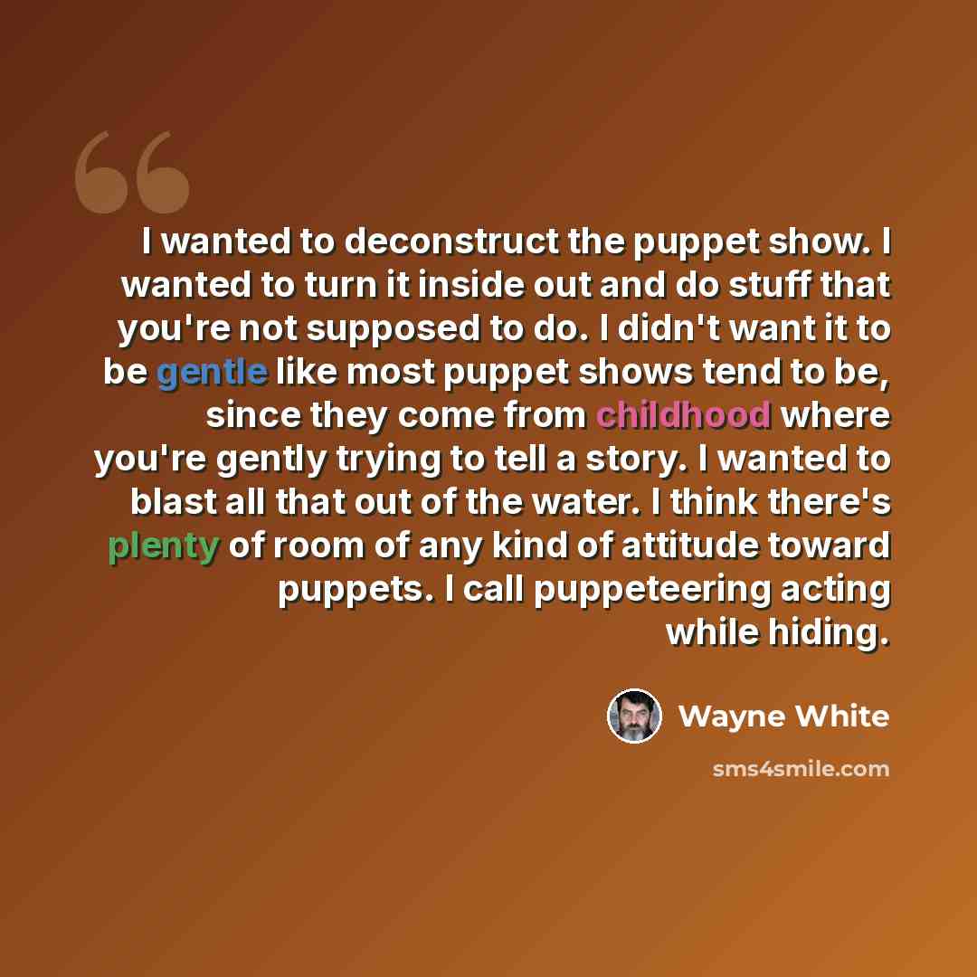 “I wanted to deconstruct the puppet show. I wanted to turn it inside out and do stuff that you're not supposed to do. I didn't want it to be gentle like most puppet shows tend to be, since they come from childhood where you're gently trying to tell a story. I wanted to blast all that out of the…” quote by Wayne White