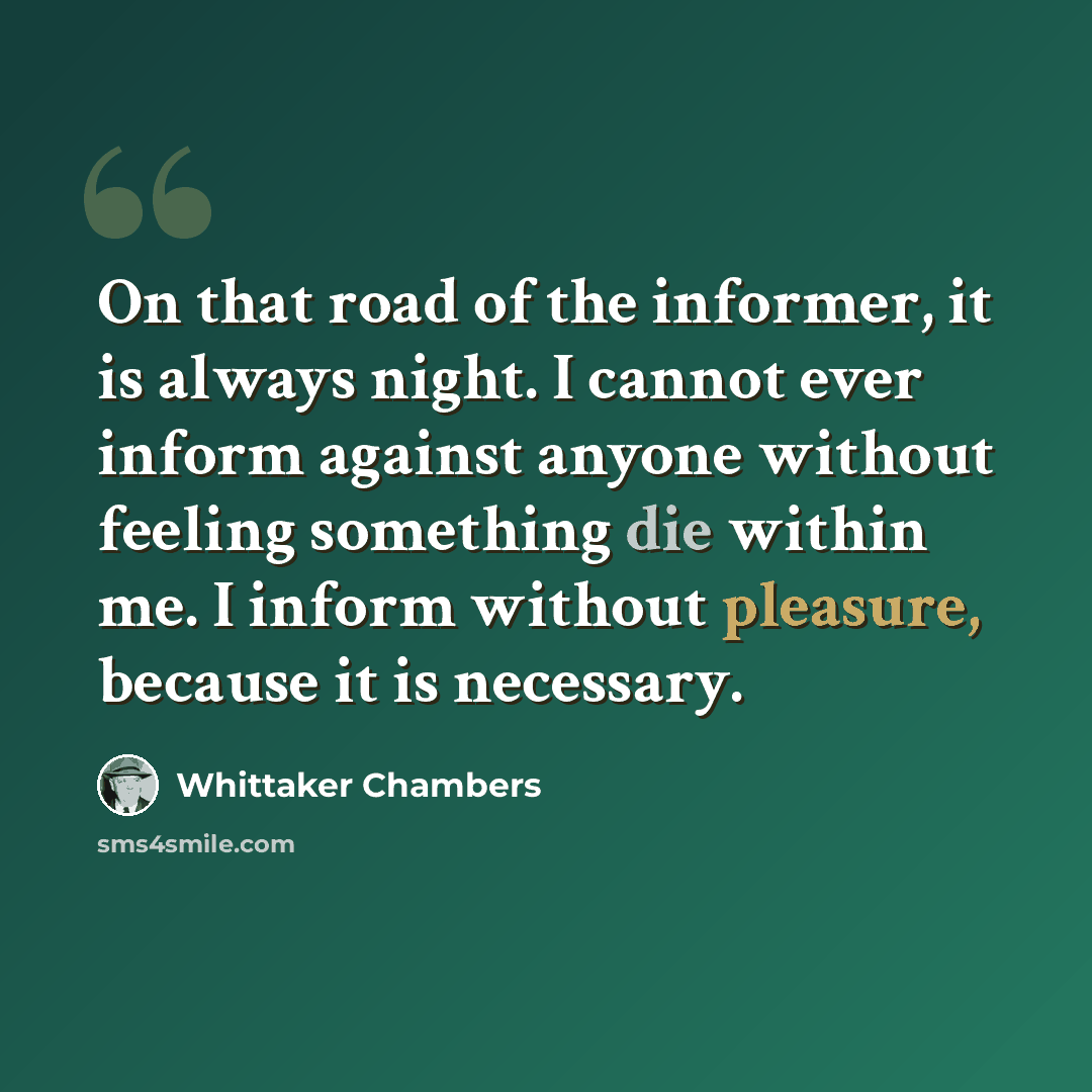 “On that road of the informer, it is always night. I cannot ever inform against anyone without feeling something die within me. I inform without pleasure, because it is necessary.” quote by Whittaker Chambers