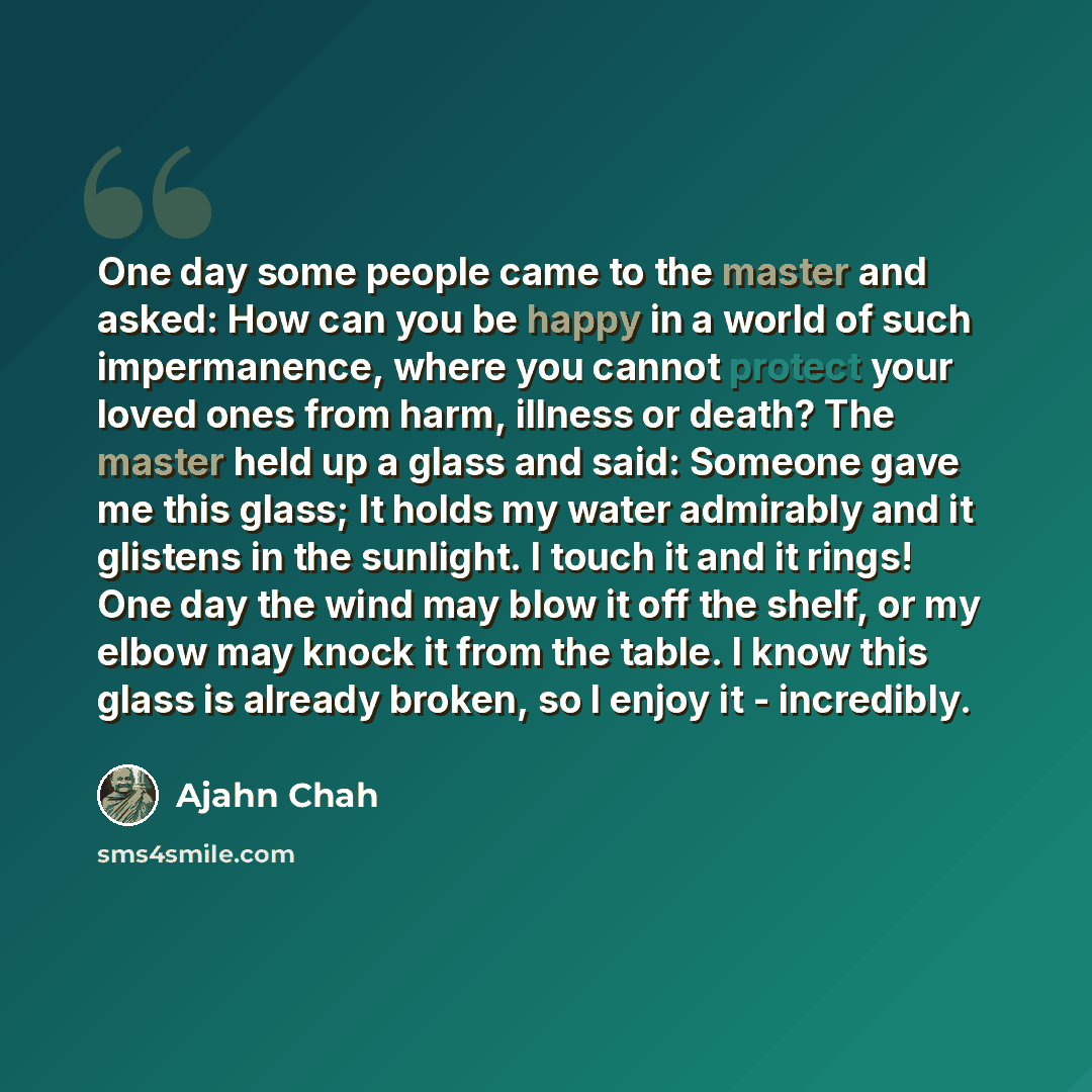 “One day some people came to the master and asked: How can you be happy in a world of such impermanence, where you cannot protect your loved ones from harm, illness or death? The master held up a glass and said: Someone gave me this glass; It holds my water admirably and it glistens in the…” quote by Ajahn Chah