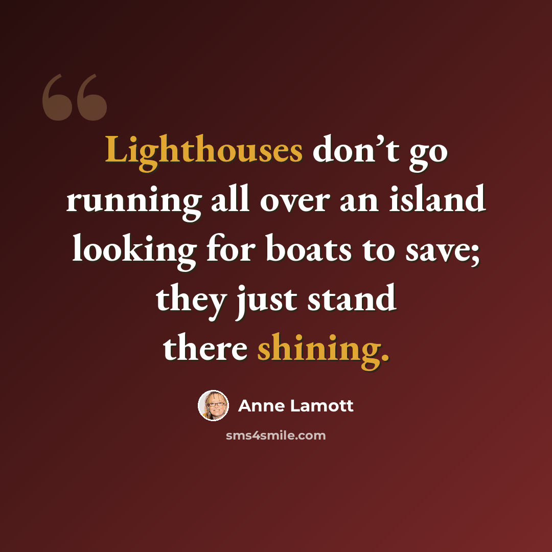 “Lighthouses don’t go running all over an island looking for boats to save; they just stand there shining.” quote by Anne Lamott